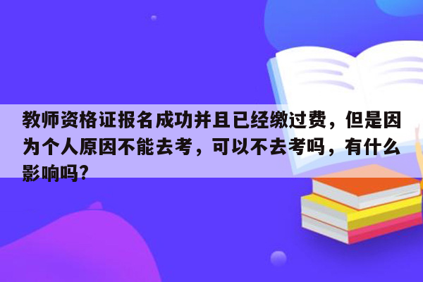 教师资格证报名成功并且已经缴过费，但是因为个人原因不能去考，可以不去考吗，有什么影响吗?