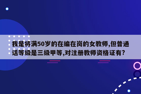 我是将满50岁的在编在岗的女教师,但普通话等级是三级甲等,对注册教师资格证有?