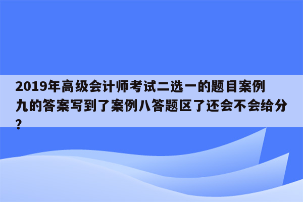 2019年高级会计师考试二选一的题目案例九的答案写到了案例八答题区了还会不会给分？