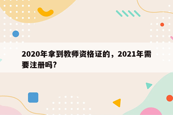 2020年拿到教师资格证的，2021年需要注册吗?