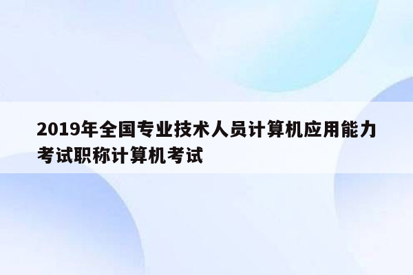 2019年全国专业技术人员计算机应用能力考试职称计算机考试