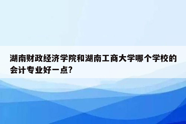 湖南财政经济学院和湖南工商大学哪个学校的会计专业好一点?