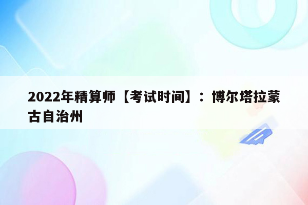 2022年精算师【考试时间】：博尔塔拉蒙古自治州