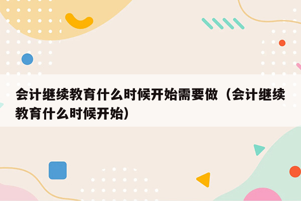 会计继续教育什么时候开始需要做（会计继续教育什么时候开始）