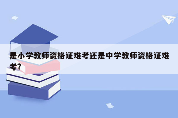 是小学教师资格证难考还是中学教师资格证难考?