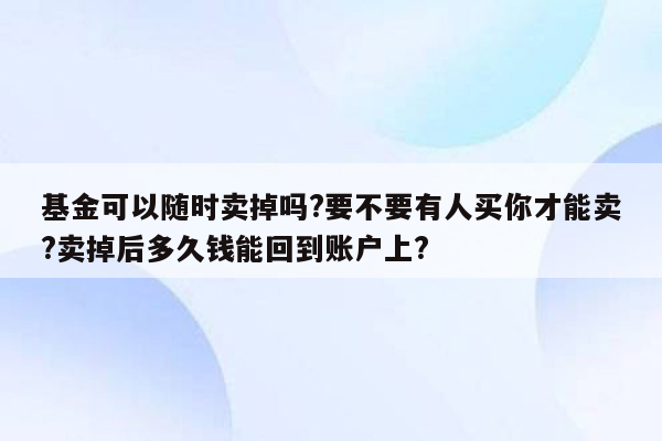 基金可以随时卖掉吗?要不要有人买你才能卖?卖掉后多久钱能回到账户上?