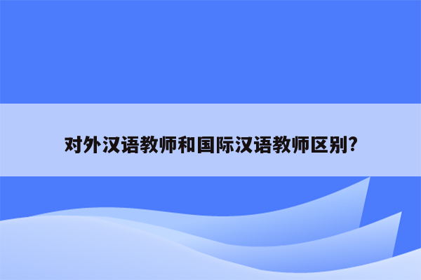 对外汉语教师和国际汉语教师区别?