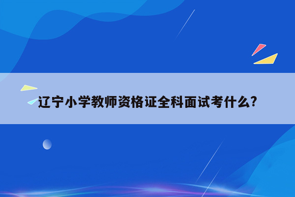 辽宁小学教师资格证全科面试考什么?