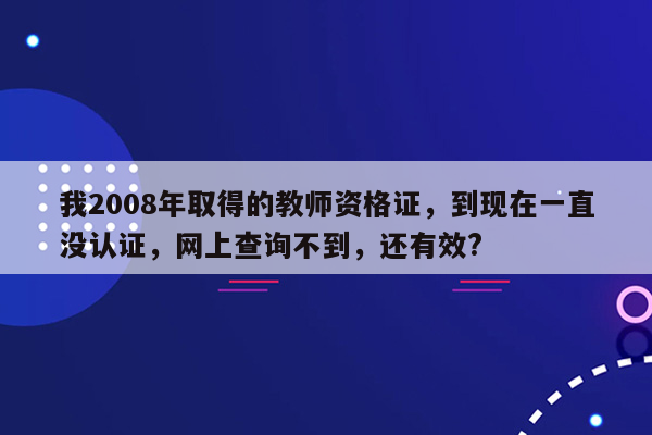 我2008年取得的教师资格证，到现在一直没认证，网上查询不到，还有效?