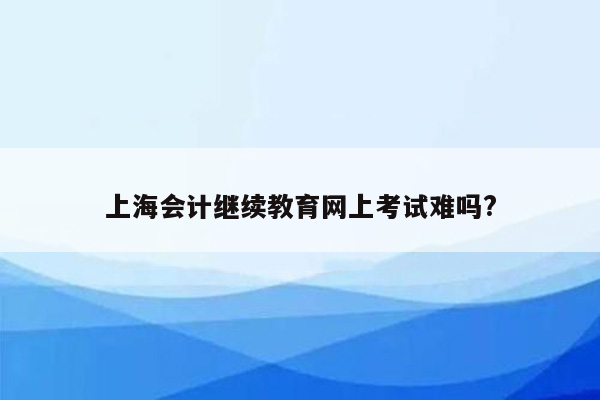 上海会计继续教育网上考试难吗?