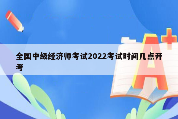 全国中级经济师考试2022考试时间几点开考