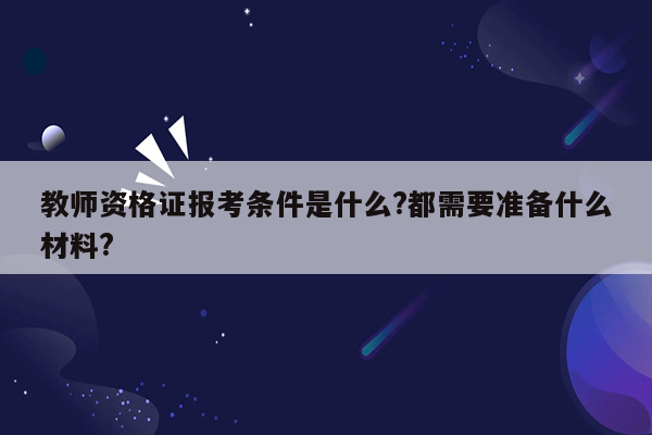 教师资格证报考条件是什么?都需要准备什么材料?