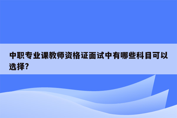 中职专业课教师资格证面试中有哪些科目可以选择?