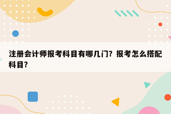 注册会计师报考科目有哪几门？报考怎么搭配科目？