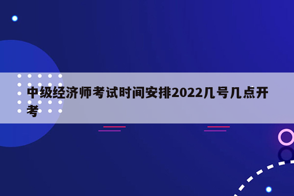 中级经济师考试时间安排2022几号几点开考