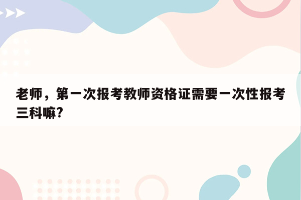 老师，第一次报考教师资格证需要一次性报考三科嘛?