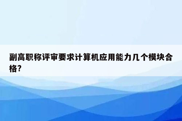 副高职称评审要求计算机应用能力几个模块合格?