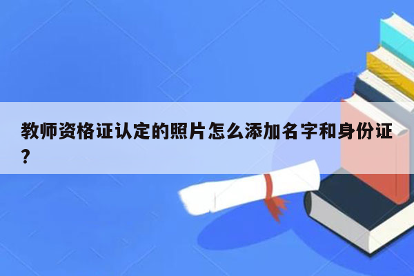 教师资格证认定的照片怎么添加名字和身份证?