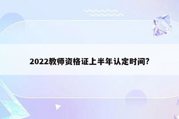 2022教师资格证上半年认定时间?