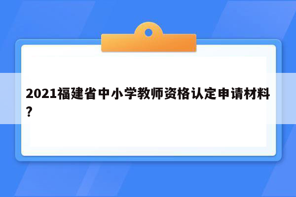 2021福建省中小学教师资格认定申请材料?