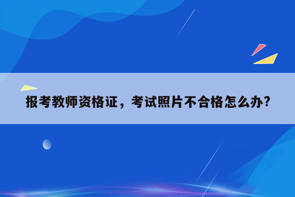 报考教师资格证，考试照片不合格怎么办?