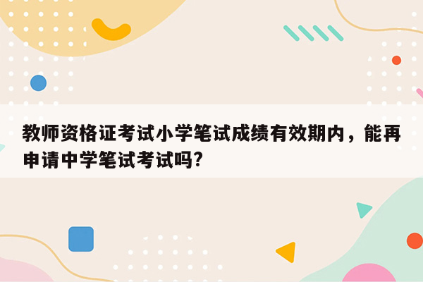 教师资格证考试小学笔试成绩有效期内，能再申请中学笔试考试吗?