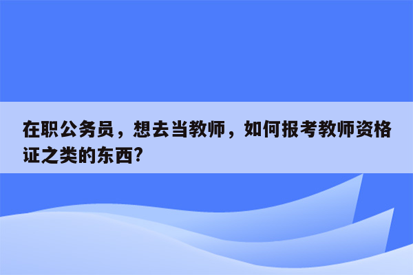 在职公务员，想去当教师，如何报考教师资格证之类的东西?