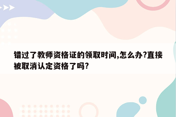 错过了教师资格证的领取时间,怎么办?直接被取消认定资格了吗?