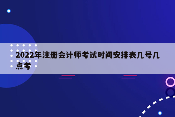 2022年注册会计师考试时间安排表几号几点考