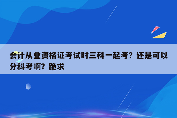 会计从业资格证考试时三科一起考？还是可以分科考啊？跪求