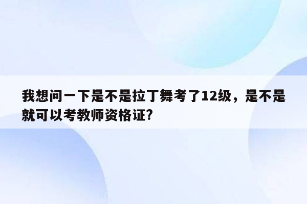 我想问一下是不是拉丁舞考了12级，是不是就可以考教师资格证?