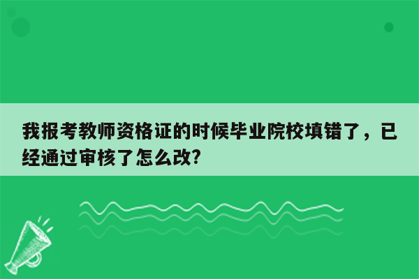 我报考教师资格证的时候毕业院校填错了，已经通过审核了怎么改?