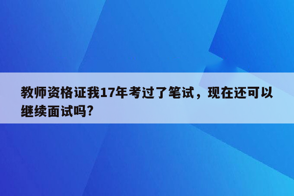 教师资格证我17年考过了笔试，现在还可以继续面试吗?