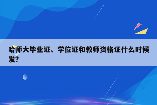 哈师大毕业证、学位证和教师资格证什么时候发?