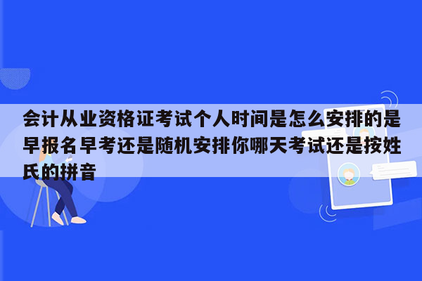 会计从业资格证考试个人时间是怎么安排的是早报名早考还是随机安排你哪天考试还是按姓氏的拼音