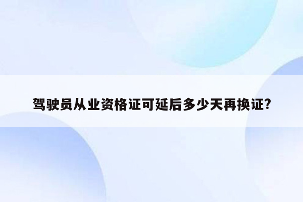 驾驶员从业资格证可延后多少天再换证?