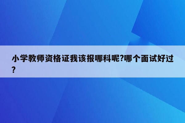 小学教师资格证我该报哪科呢?哪个面试好过?