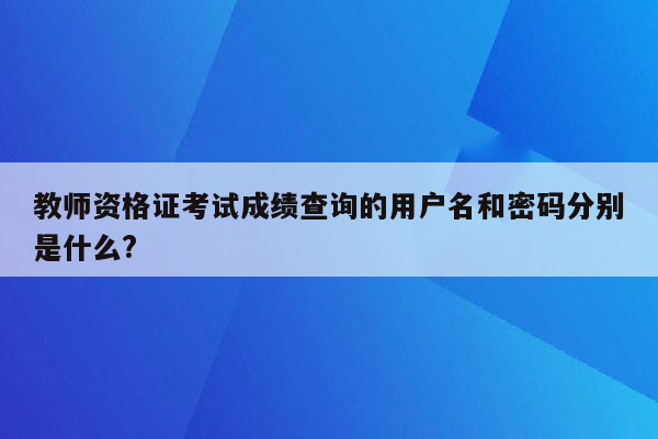 教师资格证考试成绩查询的用户名和密码分别是什么?