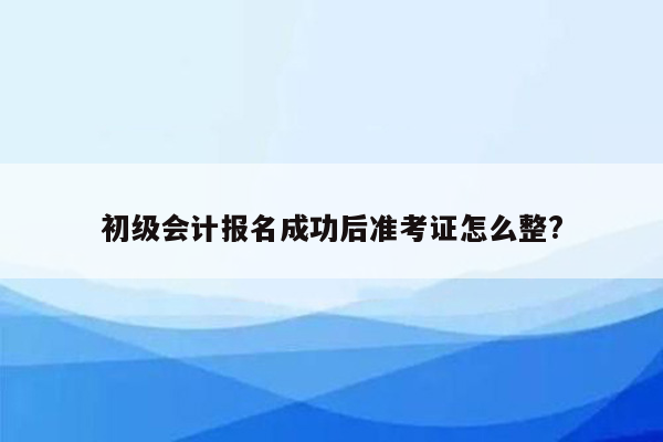 初级会计报名成功后准考证怎么整?