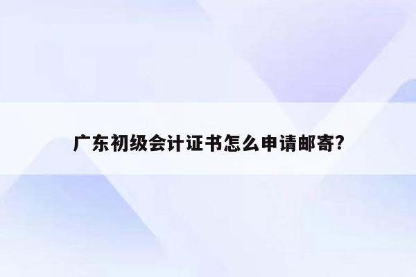 广东初级会计证书怎么申请邮寄?