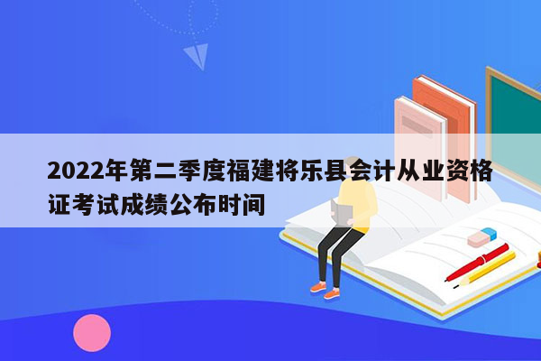 2022年第二季度福建将乐县会计从业资格证考试成绩公布时间