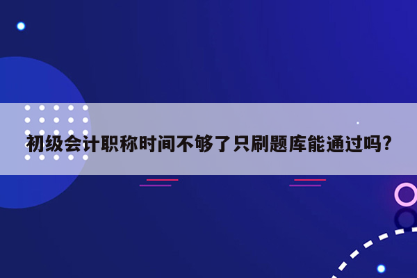 初级会计职称时间不够了只刷题库能通过吗?