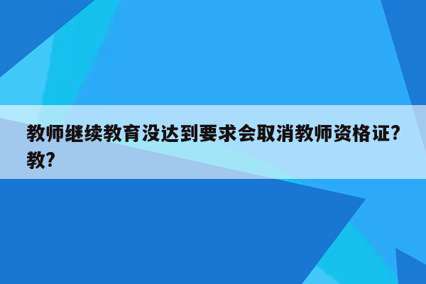 教师继续教育没达到要求会取消教师资格证?教?