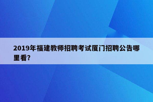 2019年福建教师招聘考试厦门招聘公告哪里看？