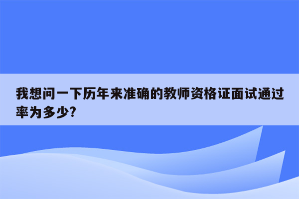 我想问一下历年来准确的教师资格证面试通过率为多少?