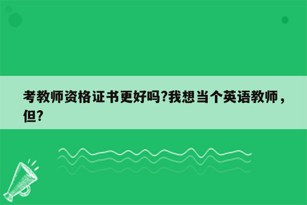 考教师资格证书更好吗?我想当个英语教师，但?