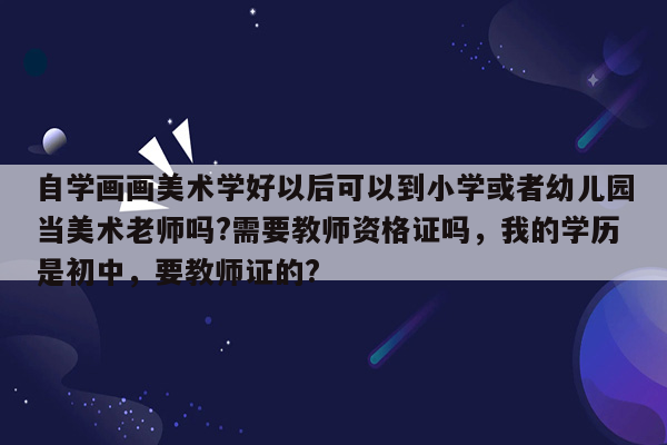 自学画画美术学好以后可以到小学或者幼儿园当美术老师吗?需要教师资格证吗，我的学历是初中，要教师证的?