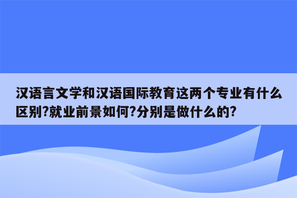 汉语言文学和汉语国际教育这两个专业有什么区别?就业前景如何?分别是做什么的?