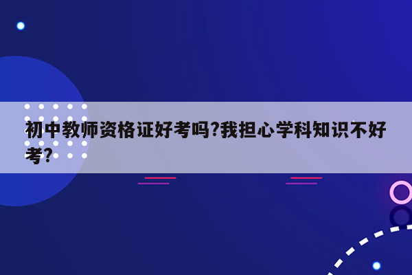 初中教师资格证好考吗?我担心学科知识不好考?