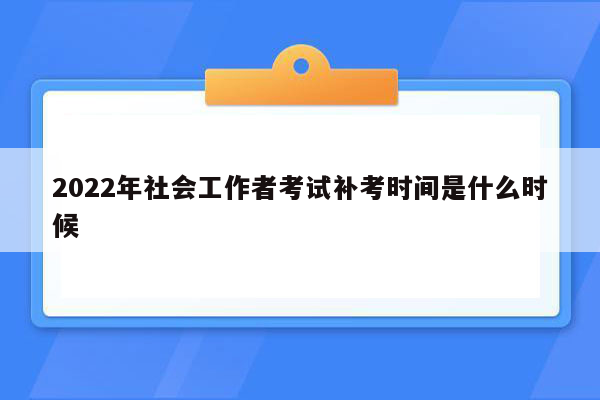 2022年社会工作者考试补考时间是什么时候